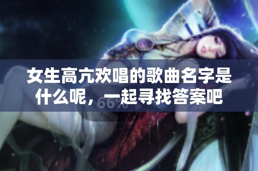 女生高亢欢唱的歌曲名字是什么呢，一起寻找答案吧