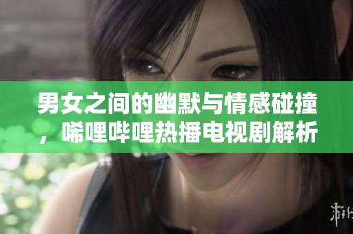男女之间的幽默与情感碰撞，唏哩哔哩热播电视剧解析
