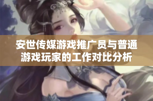 安世传媒游戏推广员与普通游戏玩家的工作对比分析