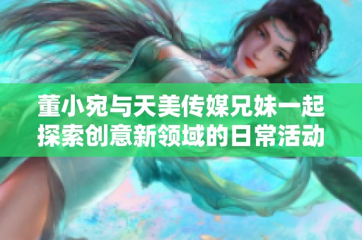 董小宛与天美传媒兄妹一起探索创意新领域的日常活动