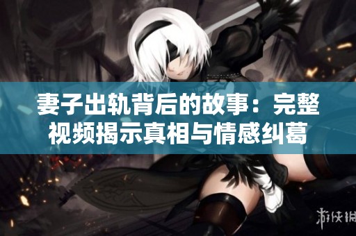 妻子出轨背后的故事：完整视频揭示真相与情感纠葛