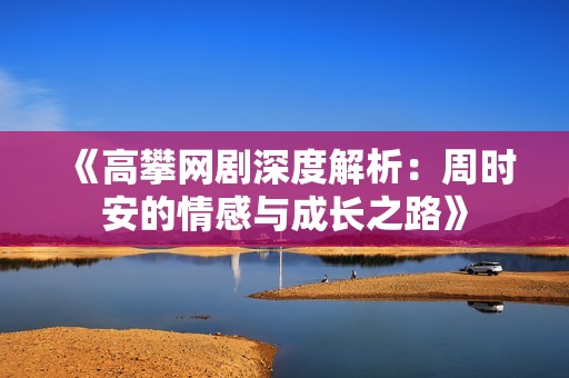 《高攀网剧深度解析：周时安的情感与成长之路》