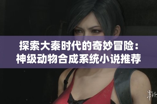 探索大秦时代的奇妙冒险：神级动物合成系统小说推荐