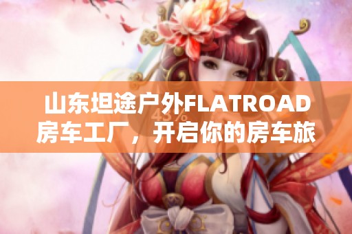 山东坦途户外FLATROAD房车工厂，开启你的房车旅行新体验