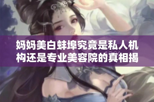 妈妈美白蚌埠究竟是私人机构还是专业美容院的真相揭秘