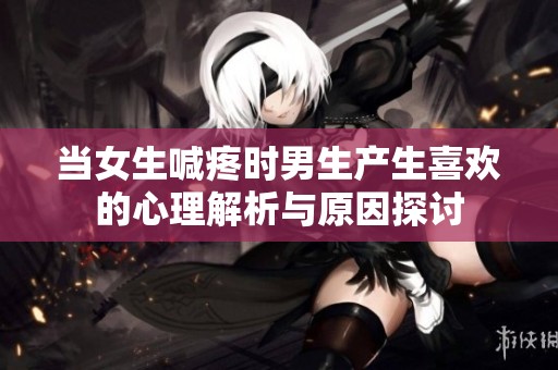 当女生喊疼时男生产生喜欢的心理解析与原因探讨