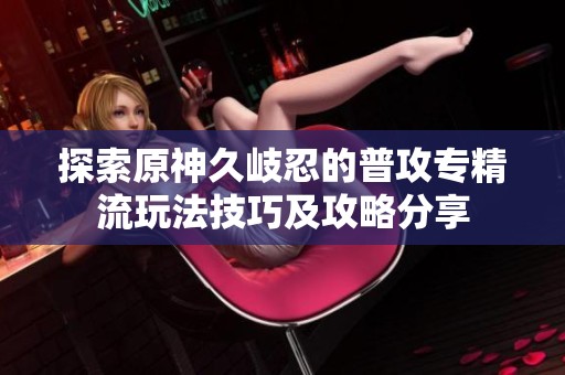 探索原神久岐忍的普攻专精流玩法技巧及攻略分享