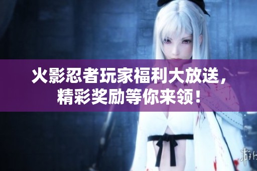 火影忍者玩家福利大放送，精彩奖励等你来领！