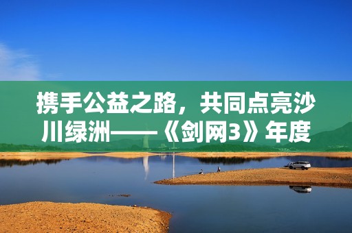 携手公益之路，共同点亮沙川绿洲——《剑网3》年度沙海行活动再启航