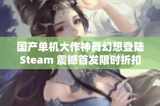 国产单机大作神舞幻想登陆Steam 震撼首发限时折扣来袭