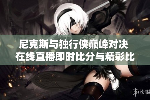 尼克斯与独行侠巅峰对决 在线直播即时比分与精彩比赛回放