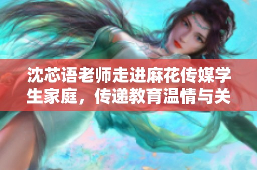 沈芯语老师走进麻花传媒学生家庭，传递教育温情与关怀