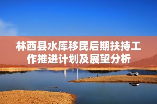 林西县水库移民后期扶持工作推进计划及展望分析