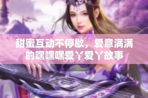甜蜜互动不停歇，爱意满满的嘿嘿嘿爱丫爱丫故事