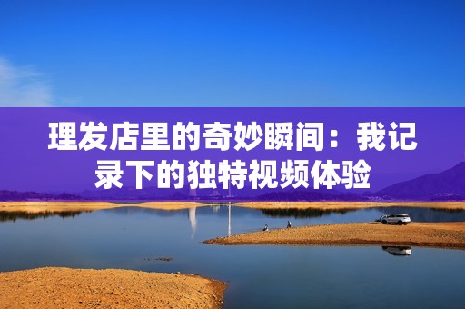 理发店里的奇妙瞬间：我记录下的独特视频体验