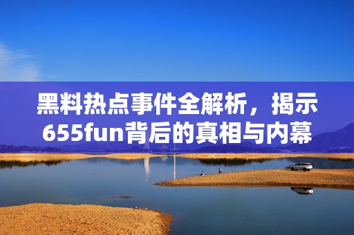 黑料热点事件全解析，揭示655fun背后的真相与内幕