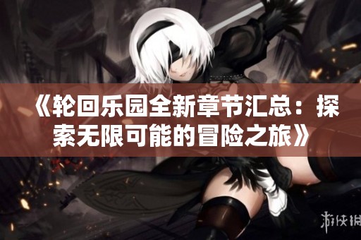 《轮回乐园全新章节汇总：探索无限可能的冒险之旅》