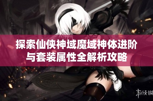 探索仙侠神域魔域神体进阶与套装属性全解析攻略