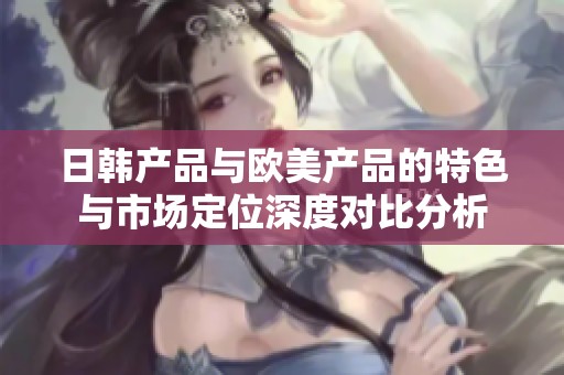 日韩产品与欧美产品的特色与市场定位深度对比分析