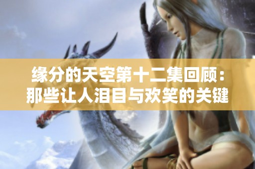 缘分的天空第十二集回顾：那些让人泪目与欢笑的关键瞬间