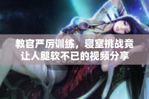 教官严厉训练，寝室挑战竟让人腿软不已的视频分享