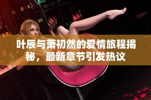 叶辰与萧初然的爱情旅程揭秘，最新章节引发热议