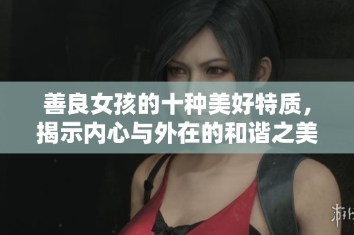 善良女孩的十种美好特质，揭示内心与外在的和谐之美