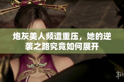 炮灰美人频遭重压，她的逆袭之路究竟如何展开