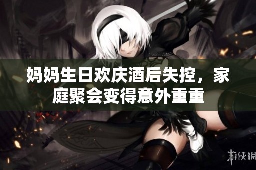 妈妈生日欢庆酒后失控，家庭聚会变得意外重重