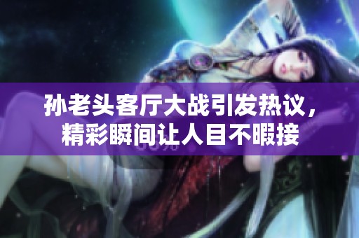 孙老头客厅大战引发热议，精彩瞬间让人目不暇接