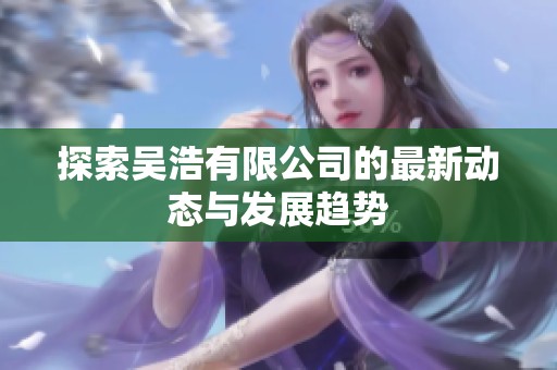 探索吴浩有限公司的最新动态与发展趋势