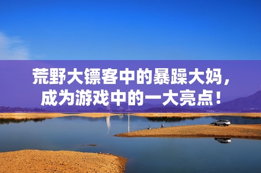 荒野大镖客中的暴躁大妈，成为游戏中的一大亮点！