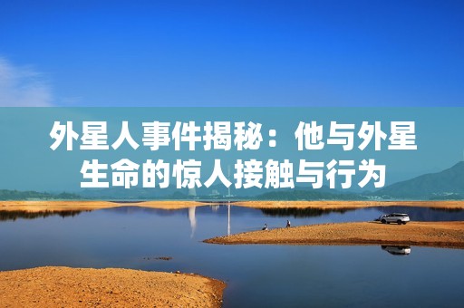 外星人事件揭秘：他与外星生命的惊人接触与行为