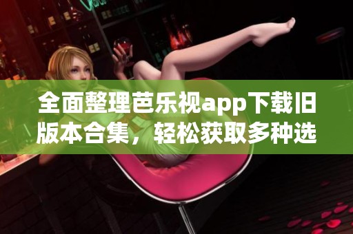全面整理芭乐视app下载旧版本合集，轻松获取多种选项