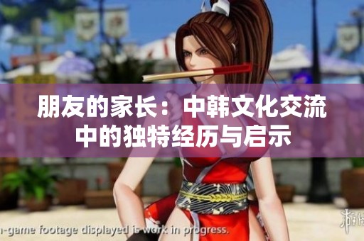 朋友的家长：中韩文化交流中的独特经历与启示