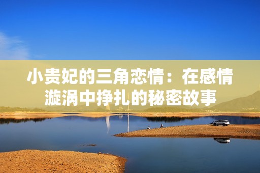 小贵妃的三角恋情：在感情漩涡中挣扎的秘密故事