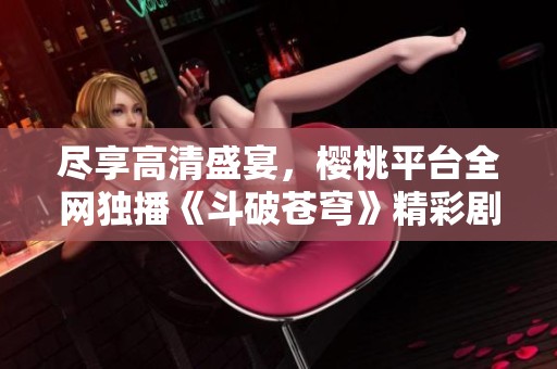 尽享高清盛宴，樱桃平台全网独播《斗破苍穹》精彩剧集