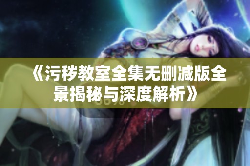 《污秽教室全集无删减版全景揭秘与深度解析》