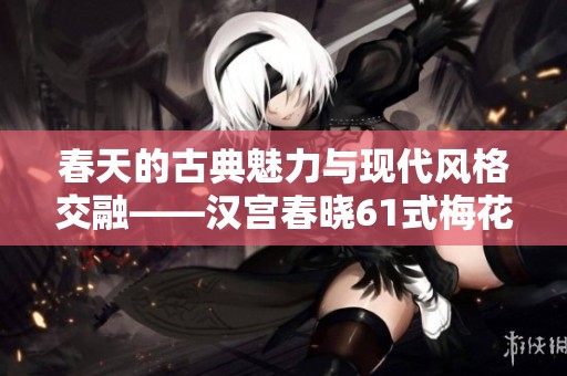 春天的古典魅力与现代风格交融——汉宫春晓61式梅花赋图解
