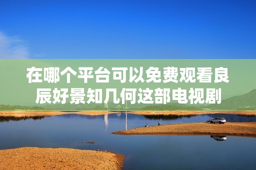 在哪个平台可以免费观看良辰好景知几何这部电视剧