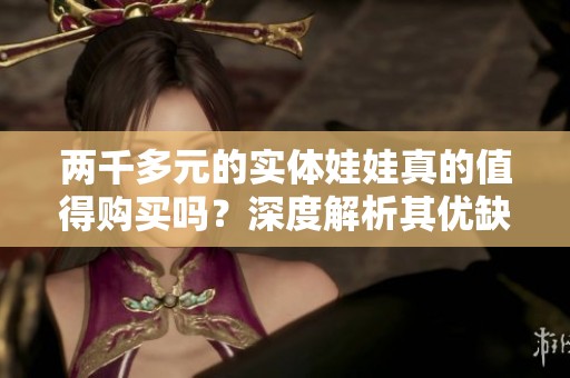 两千多元的实体娃娃真的值得购买吗？深度解析其优缺点