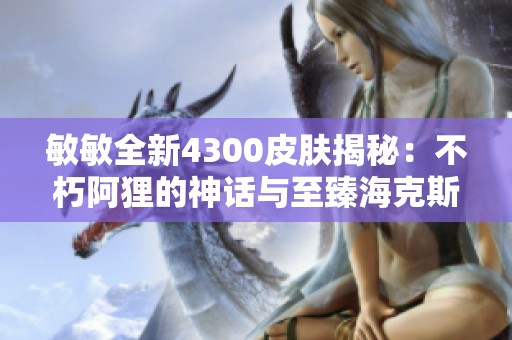 敏敏全新4300皮肤揭秘：不朽阿狸的神话与至臻海克斯之美