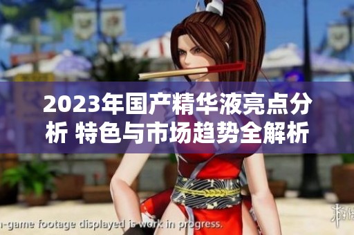2023年国产精华液亮点分析 特色与市场趋势全解析