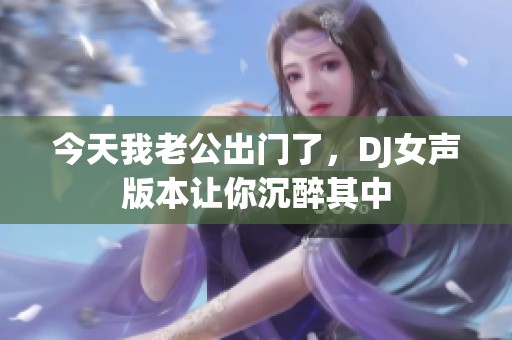 今天我老公出门了，DJ女声版本让你沉醉其中