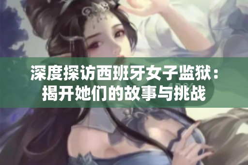 深度探访西班牙女子监狱：揭开她们的故事与挑战