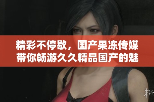 精彩不停歇，国产果冻传媒带你畅游久久精品国产的魅力世界