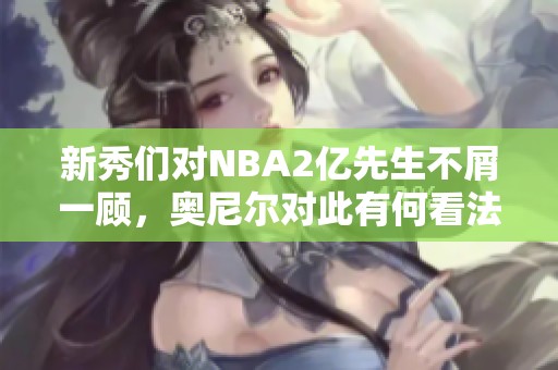 新秀们对NBA2亿先生不屑一顾，奥尼尔对此有何看法