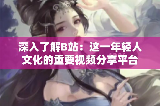 深入了解B站：这一年轻人文化的重要视频分享平台