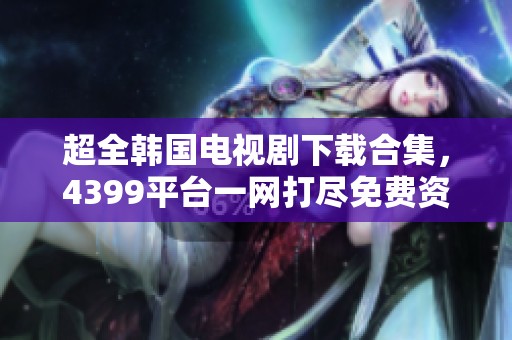 超全韩国电视剧下载合集，4399平台一网打尽免费资源