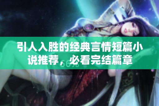引人入胜的经典言情短篇小说推荐，必看完结篇章